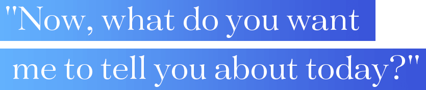 Now, what do you want me to tell you about today?