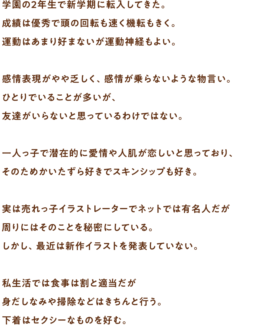 学園の2年生で新学期に転入してきた。成績は優秀で頭の回転も速く機転もきく。運動はあまり好まないが運動神経もよい。感情表現がやや乏しく、感情が乗らないような物言い。ひとりでいることが多いが、友達がいらないと思っているわけではない。一人っ子で潜在的に愛情や人肌が恋しいと思っており、そのためかいたずら好きでスキンシップも好き。実は売れっ子イラストレーターでネットでは有名人だが周りにはそのことを秘密にしている。しかし、最近は新作イラストを発表していない。私生活では食事は割と適当だが身だしなみや掃除などはきちんと行う。下着はセクシーなものを好む。