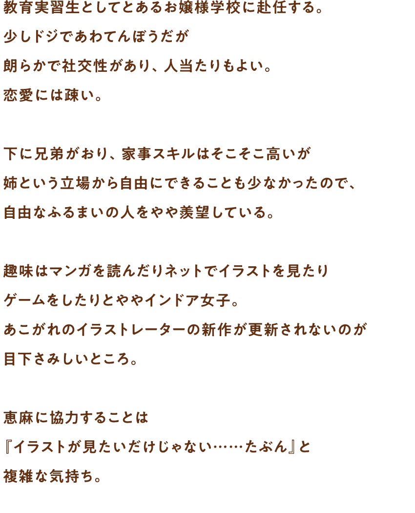 教育実習生としてとあるお嬢様学校に赴任する。少しドジであわてんぼうだが朗らかで社交性があり、人当たりもよい。恋愛には疎い。下に兄弟がおり、家事スキルはそこそこ高いが姉という立場から自由にできることも少なかったので、自由なふるまいの人をやや羨望している。趣味はマンガを読んだりネットでイラストを見たりゲームをしたりとややインドア女子。あこがれのイラストレーターの新作が更新されないのが目下さみしいところ。恵麻に協力することは『イラストが見たいだけじゃない……たぶん』と複雑な気持ち。