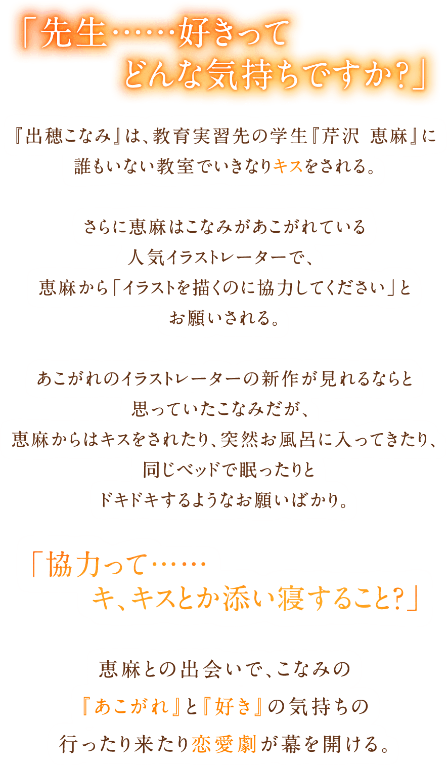 「先生……好きってどんな気持ちですか？」『出穂こなみ』は教育実習先の学生『芹沢恵麻』に誰もいない教室でいきなりキスをされる。さらに恵麻はこなみがあこがれている人気イラストレーターで、恵麻から「イラストを描くのに協力してください」とお願いされる。あこがれのイラストレーターの新作が見れるならと思っていたこなみだが、恵麻からはキスをされたり、突然お風呂に入ってきたり、同じベッドで眠ったりとドキドキするようなお願いばかり。「協力って……キ、キスとか添い寝すること？」恵麻との出会いで、こなみの『あこがれ』と『好き』の気持ちの行ったり来たり恋愛劇が幕を開ける。