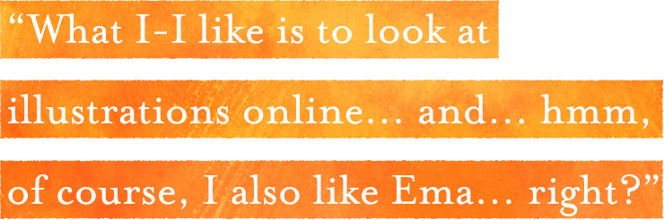 「What I-I like is to look at illustrations online… and… hmm,
of course, I also like Ema… right?」