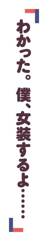 「わかった。僕、女装するよ……」