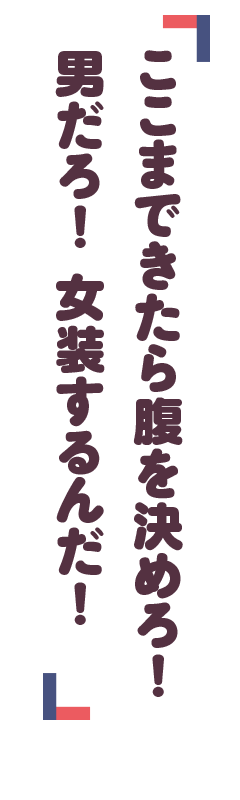「ここまできたら腹を決めろ！　男だろ！　女装するん
だ！」