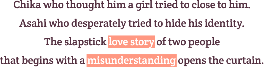 Chika who thought him a girl tried to close to him.
Asahi who desperately tried to hide his identity.
The slapstick love story of two people that begins with a misunderstanding opens the curtain.
